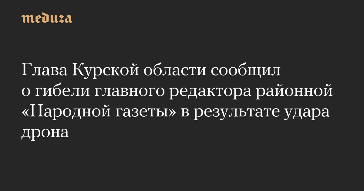 Глава Курской области сообщил о гибели главного редактора районной «Народной газеты» в результате удара дрона — Meduza